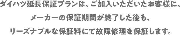 ダイハツ延長保証プランは、ご加入いただいたお客様にメーカーの保証期間が終了した後も、リーズナブルな保証料にて故障修理を保証します。